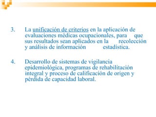 3.   La unificación de criterios en la aplicación de
     evaluaciones médicas ocupacionales, para que
     sus resultados sean aplicados en la      recolección
     y análisis de información         estadística.

4.   Desarrollo de sistemas de vigilancia
     epidemiológica, programas de rehabilitación
     integral y proceso de calificación de origen y
     pérdida de capacidad laboral.
 