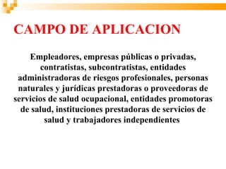 CAMPO DE APLICACION
    Empleadores, empresas públicas o privadas,
       contratistas, subcontratistas, entidades
 administradoras de riesgos profesionales, personas
 naturales y jurídicas prestadoras o proveedoras de
servicios de salud ocupacional, entidades promotoras
  de salud, instituciones prestadoras de servicios de
         salud y trabajadores independientes
 