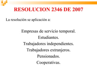 RESOLUCION 2346 DE 2007
La resolución se aplicación a:


          Empresas de servicio temporal.
                   Estudiantes.
           Trabajadores independientes.
             Trabajadores extranjeros.
                  Pensionados.
                  Cooperativas.
 
