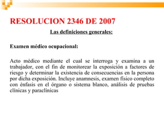 RESOLUCION 2346 DE 2007
                 Las definiciones generales:

Examen médico ocupacional:

Acto médico mediante el cual se interroga y examina a un
trabajador, con el fin de monitorear la exposición a factores de
riesgo y determinar la existencia de consecuencias en la persona
por dicha exposición. Incluye anamnesis, examen físico completo
con énfasis en el órgano o sistema blanco, análisis de pruebas
clínicas y paraclínicas
 