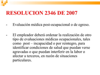 RESOLUCION 2346 DE 2007
-   Evaluación médica post-ocupacional o de egreso.

-   El empleador deberá ordenar la realización de otro
    tipo de evaluaciones médicas ocupacionales, tales
    como post – incapacidad o por reintegro, para
    identificar condiciones de salud que puedan verse
    agravadas o que puedan interferir en la labor o
    afectar a terceros, en razón de situaciones
    particulares.
 