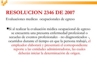 RESOLUCION 2346 DE 2007
Evaluaciones medicas ocupacionales de egreso

Si al realizar la evaluación médica ocupacional de egreso
   se encuentra una presunta enfermedad profesional o
 secuelas de eventos profesionales - no diagnosticados -,
 ocurridos durante el tiempo en que la persona trabajó, el
   empleador elaborará y presentará el correspondiente
     reporte a las entidades administradoras, las cuales
         deberán iniciar la determinación de origen.
 