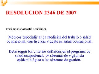 RESOLUCION 2346 DE 2007

Personas responsables del examen


 Médicos especialistas en medicina del trabajo o salud
ocupacional, con licencia vigente en salud ocupacional.

  Debe seguir los criterios definidos en el programa de
     salud ocupacional, los sistemas de vigilancia
      epidemiológica o los sistemas de gestión.
 