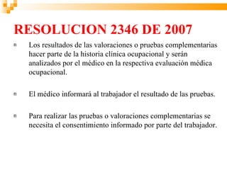 RESOLUCION 2346 DE 2007
n   Los resultados de las valoraciones o pruebas complementarias
    hacer parte de la historia clínica ocupacional y serán
    analizados por el médico en la respectiva evaluación médica
    ocupacional.

n   El médico informará al trabajador el resultado de las pruebas.

n   Para realizar las pruebas o valoraciones complementarias se
    necesita el consentimiento informado por parte del trabajador.
 