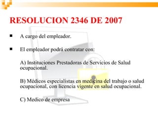 RESOLUCION 2346 DE 2007
   A cargo del empleador.

   El empleador podrá contratar con:

    A) Instituciones Prestadoras de Servicios de Salud
    ocupacional.

    B) Médicos especialistas en medicina del trabajo o salud
    ocupacional, con licencia vigente en salud ocupacional.

    C) Medico de empresa
 