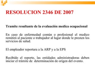 RESOLUCION 2346 DE 2007

Tramite resultante de la evaluación medica ocupacional

En caso de enfermedad común o profesional el medico
remitirá al paciente o trabajador al lugar donde le presten los
servicios de salud.

El empleador reportara a la ARP y a la EPS

Recibido el reporte, las entidades administradoras deben
iniciar el trámite de determinación de origen del evento.
 