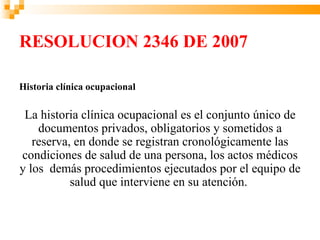 RESOLUCION 2346 DE 2007

Historia clínica ocupacional

 La historia clínica ocupacional es el conjunto único de
    documentos privados, obligatorios y sometidos a
   reserva, en donde se registran cronológicamente las
condiciones de salud de una persona, los actos médicos
y los demás procedimientos ejecutados por el equipo de
           salud que interviene en su atención.
 