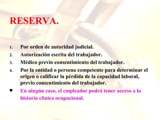 RESERVA.

1.   Por orden de autoridad judicial.
2.   Autorización escrita del trabajador.
3.   Médico previo consentimiento del trabajador.
4.   Por la entidad o persona competente para determinar el
     origen o calificar la pérdida de la capacidad laboral,
     previo consentimiento del trabajador.
    En ningún caso, el empleador podrá tener acceso a la
     historia clínica ocupacional.
 