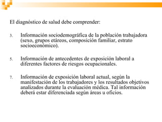 El diagnóstico de salud debe comprender:

3.   Información sociodemográfica de la población trabajadora
     (sexo, grupos etáreos, composición familiar, estrato
     socioeconómico).

5.   Información de antecedentes de exposición laboral a
     diferentes factores de riesgos ocupacionales.

7.   Información de exposición laboral actual, según la
     manifestación de los trabajadores y los resultados objetivos
     analizados durante la evaluación médica. Tal información
     deberá estar diferenciada según áreas u oficios.
 