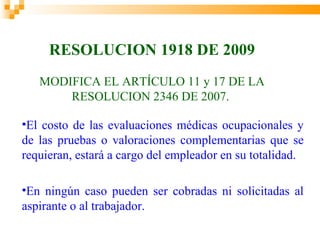 RESOLUCION 1918 DE 2009
   MODIFICA EL ARTÍCULO 11 y 17 DE LA
       RESOLUCION 2346 DE 2007.

•El costo de las evaluaciones médicas ocupacionales y
de las pruebas o valoraciones complementarias que se
requieran, estará a cargo del empleador en su totalidad.

•En ningún caso pueden ser cobradas ni solicitadas al
aspirante o al trabajador.
 