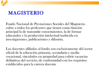 MAGISTERIO

Fondo Nacional de Prestaciones Sociales del Magisterio
cubre a todos los profesores que tienen como función
principal la de transmitir conocimientos, la de formar
educandos y la producción intelectual traducida en
investigaciones, publicaciones y difusión.

Los docentes afiliados al fondo son exclusivamente del sector
oficial de la educación primaria, secundaria y media
vocacional, vinculados en propiedad para cubrir vacancias
definitivas del servicio, de conformidad con los requisitos
establecidos para la carrera docente
 
