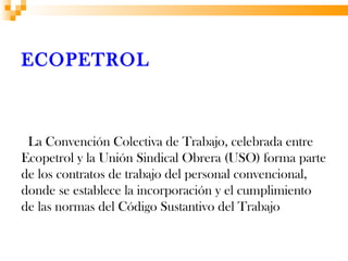 ECOPETROL



 La Convención Colectiva de Trabajo, celebrada entre
Ecopetrol y la Unión Sindical Obrera (USO) forma parte
de los contratos de trabajo del personal convencional,
donde se establece la incorporación y el cumplimiento
de las normas del Código Sustantivo del Trabajo
 