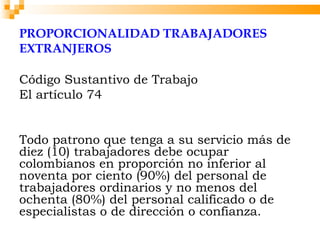 PROPORCIONALIDAD TRABAJADORES
EXTRANJEROS

Código Sustantivo de Trabajo
El artículo 74

 
Todo patrono que tenga a su servicio más de
diez (10) trabajadores debe ocupar
colombianos en proporción no inferior al
noventa por ciento (90%) del personal de
trabajadores ordinarios y no menos del
ochenta (80%) del personal calificado o de
especialistas o de dirección o confianza.
 