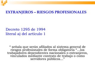 EXTRANJEROS – RIESGOS PROFESIONALES



Decreto 1295 de 1994
literal a) del artículo 1


  “ señala que serán afiliados al sistema general de
   riesgos profesionales de forma obligatoria “…los
trabajadores dependientes nacionales o extranjeros,
   vinculados mediante contrato de trabajo o como
                servidores públicos…”
 