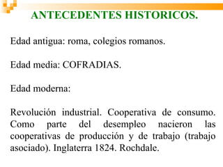 ANTECEDENTES HISTORICOS.

Edad antigua: roma, colegios romanos.

Edad media: COFRADIAS.

Edad moderna:

Revolución industrial. Cooperativa de consumo.
Como parte del desempleo nacieron las
cooperativas de producción y de trabajo (trabajo
asociado). Inglaterra 1824. Rochdale.
 