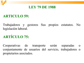 LEY 79 DE 1988

ARTICULO 59:

Trabajadores y gestores Sus propios estatutos. No
legislación laboral.

ARTÍCULO 75:

Cooperativas de transporte serán separadas o
conjuntamente de usuarios del servicio, trabajadores o
propietarios asociados.
 