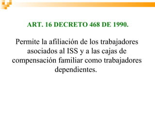 ART. 16 DECRETO 468 DE 1990.

 Permite la afiliación de los trabajadores
    asociados al ISS y a las cajas de
compensación familiar como trabajadores
              dependientes.
 