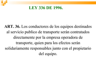 LEY 336 DE 1996.



ART. 36. Los conductores de los equipos destinados
 al servicio publico de transporte serán contratados
      directamente por la empresa operadora de
       transporte, quien para los efectos serán
solidariamente responsables junto con el propietario
                     del equipo.
 