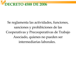 DECRETO 4588 DE 2006



 Se reglamenta las actividades, funciones,
      sanciones y prohibiciones de las
Cooperativas y Precooperativas de Trabajo
     Asociado, quienes no pueden ser
         intermediarias laborales. 
 