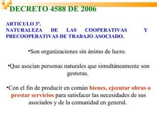 DECRETO 4588 DE 2006
ARTICULO 3º.
NATURALEZA   DE   LAS   COOPERATIVAS                   Y
PRECOOPERATIVAS DE TRABAJO ASOCIADO.

        •Son organizaciones sin ánimo de lucro.

•Que asocian personas naturales que simultáneamente son
                       gestoras.

•Con el fin de producir en común bienes, ejecutar obras o
  prestar servicios para satisfacer las necesidades de sus
         asociados y de la comunidad en general.
 