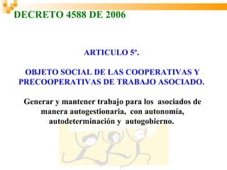 DECRETO 4588 DE 2006


                 ARTICULO 5º.

 OBJETO SOCIAL DE LAS COOPERATIVAS Y
PRECOOPERATIVAS DE TRABAJO ASOCIADO.

 Generar y mantener trabajo para los asociados de
     manera autogestionaria, con autonomía,
       autodeterminación y autogobierno.
 