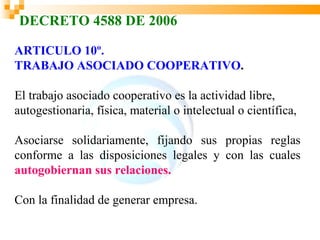 DECRETO 4588 DE 2006

ARTICULO 10º.
TRABAJO ASOCIADO COOPERATIVO.

El trabajo asociado cooperativo es la actividad libre,
autogestionaria, física, material o intelectual o científica,

Asociarse solidariamente, fijando sus propias reglas
conforme a las disposiciones legales y con las cuales
autogobiernan sus relaciones.

Con la finalidad de generar empresa.
 