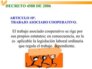 DECRETO 4588 DE 2006

 ARTICULO 10º.
 TRABAJO ASOCIADO COOPERATIVO.

   El trabajo asociado cooperativo se rige por
  sus propios estatutos; en consecuencia, no le
   es aplicable la legislación laboral ordinaria
       que regula el trabajo dependiente.
 