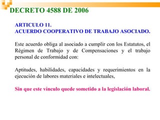 DECRETO 4588 DE 2006
 ARTICULO 11.
 ACUERDO COOPERATIVO DE TRABAJO ASOCIADO.

 Este acuerdo obliga al asociado a cumplir con los Estatutos, el
 Régimen de Trabajo y de Compensaciones y el trabajo
 personal de conformidad con:

 Aptitudes, habilidades, capacidades y requerimientos en la
 ejecución de labores materiales e intelectuales,

 Sin que este vínculo quede sometido a la legislación laboral.
 
