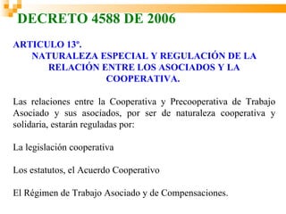 DECRETO 4588 DE 2006
ARTICULO 13º.
   NATURALEZA ESPECIAL Y REGULACIÓN DE LA
      RELACIÓN ENTRE LOS ASOCIADOS Y LA
                COOPERATIVA.

Las relaciones entre la Cooperativa y Precooperativa de Trabajo
Asociado y sus asociados, por ser de naturaleza cooperativa y
solidaria, estarán reguladas por:

La legislación cooperativa

Los estatutos, el Acuerdo Cooperativo

El Régimen de Trabajo Asociado y de Compensaciones.
 