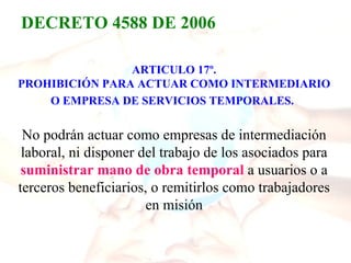 DECRETO 4588 DE 2006

                ARTICULO 17º.
PROHIBICIÓN PARA ACTUAR COMO INTERMEDIARIO
    O EMPRESA DE SERVICIOS TEMPORALES.

 No podrán actuar como empresas de intermediación
 laboral, ni disponer del trabajo de los asociados para
 suministrar mano de obra temporal a usuarios o a
terceros beneficiarios, o remitirlos como trabajadores
                       en misión
 