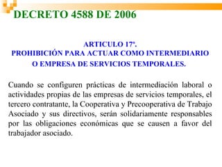 DECRETO 4588 DE 2006

                ARTICULO 17º.
PROHIBICIÓN PARA ACTUAR COMO INTERMEDIARIO
    O EMPRESA DE SERVICIOS TEMPORALES.

Cuando se configuren prácticas de intermediación laboral o
actividades propias de las empresas de servicios temporales, el
tercero contratante, la Cooperativa y Precooperativa de Trabajo
Asociado y sus directivos, serán solidariamente responsables
por las obligaciones económicas que se causen a favor del
trabajador asociado.
 
