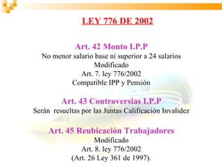 LEY 776 DE 2002

              Art. 42 Monto I.P.P
  No menor salario base ni superior a 24 salarios
                   Modificado
              Art. 7. ley 776/2002
          Compatible IPP y Pensión

         Art. 43 Controversias I.P.P
Serán resueltas por las Juntas Calificación Invalidez

     Art. 45 Reubicación Trabajadores
                     Modificado
                Art. 8. ley 776/2002
             (Art. 26 Ley 361 de 1997).
 