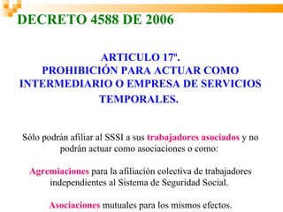 DECRETO 4588 DE 2006

            ARTICULO 17º.
   PROHIBICIÓN PARA ACTUAR COMO
INTERMEDIARIO O EMPRESA DE SERVICIOS
           TEMPORALES.


Sólo podrán afiliar al SSSI a sus trabajadores asociados y no
         podrán actuar como asociaciones o como:

 Agremiaciones para la afiliación colectiva de trabajadores
     independientes al Sistema de Seguridad Social.

      Asociaciones mutuales para los mismos efectos.
 