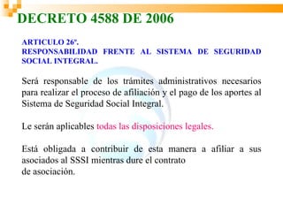 DECRETO 4588 DE 2006
ARTICULO 26º.
RESPONSABILIDAD FRENTE AL SISTEMA DE SEGURIDAD
SOCIAL INTEGRAL.

Será responsable de los trámites administrativos necesarios
para realizar el proceso de afiliación y el pago de los aportes al
Sistema de Seguridad Social Integral.

Le serán aplicables todas las disposiciones legales.

Está obligada a contribuir de esta manera a afiliar a sus
asociados al SSSI mientras dure el contrato
de asociación.
 