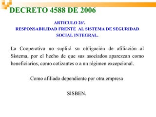 DECRETO 4588 DE 2006
                ARTICULO 26º.
  RESPONSABILIDAD FRENTE AL SISTEMA DE SEGURIDAD
                 SOCIAL INTEGRAL.


La Cooperativa no suplirá su obligación de afiliación al
Sistema, por el hecho de que sus asociados aparezcan como
beneficiarios, como cotizantes o a un régimen excepcional.

        Como afiliado dependiente por otra empresa

                        SISBEN.
 