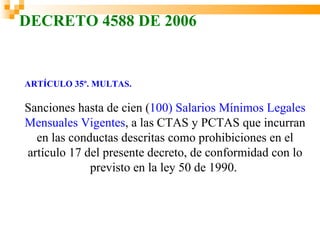 DECRETO 4588 DE 2006


ARTÍCULO 35º. MULTAS.

Sanciones hasta de cien (100) Salarios Mínimos Legales
Mensuales Vigentes, a las CTAS y PCTAS que incurran
  en las conductas descritas como prohibiciones en el
artículo 17 del presente decreto, de conformidad con lo
             previsto en la ley 50 de 1990.
 
