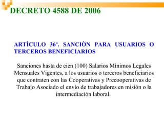 DECRETO 4588 DE 2006



ARTÌCULO 36º. SANCIÒN PARA USUARIOS O
TERCEROS BENEFICIARIOS

 Sanciones hasta de cien (100) Salarios Mínimos Legales
Mensuales Vigentes, a los usuarios o terceros beneficiarios
 que contraten con las Cooperativas y Precooperativas de
Trabajo Asociado el envío de trabajadores en misión o la
                 intermediación laboral.
 