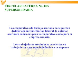 CIRCULAR EXTERNA No. 005
SUPERSOLIDARIA




  Las cooperativas de trabajo asociado no se pueden
    dedicar a la intermediación laboral, lo anterior
 acarreara sanciones para la cooperativa como para la
                    empresa usuaria.

     Los trabajadores asociados se convierten en
   trabajadores a termino indefinido en la empresa
 