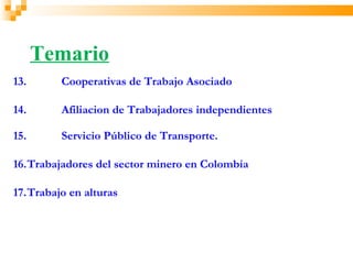 Temario
13.      Cooperativas de Trabajo Asociado

14.      Afiliacion de Trabajadores independientes

15.      Servicio Público de Transporte.

16.Trabajadores del sector minero en Colombia

17.Trabajo en alturas
 
