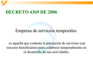 DECRETO 4369 DE 2006


      Empresa de servicios temporales

  es aquella que contrata la prestación de servicios con
terceros beneficiarios para colaborar temporalmente en
             el desarrollo de sus actividades.
 