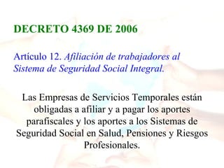 DECRETO 4369 DE 2006

Artículo 12. Afiliación de trabajadores al
Sistema de Seguridad Social Integral.

 Las Empresas de Servicios Temporales están
    obligadas a afiliar y a pagar los aportes
  parafiscales y los aportes a los Sistemas de
Seguridad Social en Salud, Pensiones y Riesgos
                 Profesionales.
 