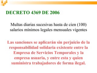 DECRETO 4369 DE 2006

 Multas diarias sucesivas hasta de cien (100)
 salarios mínimos legales mensuales vigentes

Las sanciones se aplicarán sin perjuicio de la
 responsabilidad solidaria existente entre la
   Empresa de Servicios Temporales y la
    empresa usuaria, y entre esta y quien
  suministra trabajadores de forma ilegal.
 