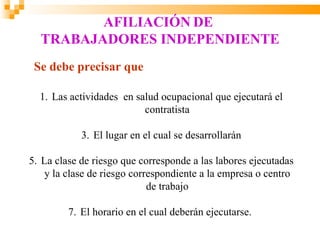 AFILIACIÓN DE
  TRABAJADORES INDEPENDIENTE
 Se debe precisar que

  1. Las actividades en salud ocupacional que ejecutará el
                          contratista

            3. El lugar en el cual se desarrollarán

5. La clase de riesgo que corresponde a las labores ejecutadas
    y la clase de riesgo correspondiente a la empresa o centro
                             de trabajo

         7. El horario en el cual deberán ejecutarse.
 