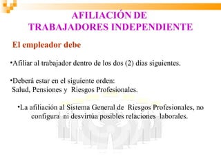AFILIACIÓN DE
      TRABAJADORES INDEPENDIENTE
El empleador debe

•Afiliar al trabajador dentro de los dos (2) días siguientes.

•Deberá estar en el siguiente orden:
 Salud, Pensiones y Riesgos Profesionales.

  •La afiliación al Sistema General de Riesgos Profesionales, no
       configura ni desvirtúa posibles relaciones laborales.
 