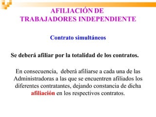 AFILIACIÓN DE
   TRABAJADORES INDEPENDIENTE

                Contrato simultáneos

Se deberá afiliar por la totalidad de los contratos.

 En consecuencia, deberá afiliarse a cada una de las
 Administradoras a las que se encuentren afiliados los
 diferentes contratantes, dejando constancia de dicha
        afiliación en los respectivos contratos.
 