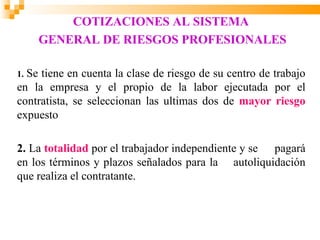 COTIZACIONES AL SISTEMA
     GENERAL DE RIESGOS PROFESIONALES

1.Se tiene en cuenta la clase de riesgo de su centro de trabajo
en la empresa y el propio de la labor ejecutada por el
contratista, se seleccionan las ultimas dos de mayor riesgo
expuesto

2. La totalidad por el trabajador independiente y se pagará
en los términos y plazos señalados para la autoliquidación
que realiza el contratante.
 