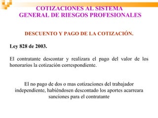 COTIZACIONES AL SISTEMA
    GENERAL DE RIESGOS PROFESIONALES

      DESCUENTO Y PAGO DE LA COTIZACIÓN.

Ley 828 de 2003.

El contratante descontar y realizara el pago del valor de los
honorarios la cotización correspondiente.


      El no pago de dos o mas cotizaciones del trabajador
  independiente, habiéndosen descontado los aportes acarreara
                  sanciones para el contratante
 