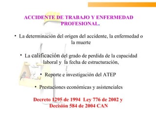ACCIDENTE DE TRABAJO Y ENFERMEDAD
               PROFESIONAL.

• La determinación del origen del accidente, la enfermedad o
                          la muerte

  • La calificación del grado de perdida de la capacidad
            laboral y la fecha de estructuración,

           • Reporte e investigación del ATEP

         • Prestaciones económicas y asistenciales

        Decreto 1295 de 1994 Ley 776 de 2002 y
              Decisión 584 de 2004 CAN
 