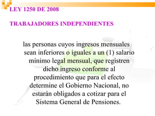 LEY 1250 DE 2008

TRABAJADORES INDEPENDIENTES


    las personas cuyos ingresos mensuales
     sean inferiores o iguales a un (1) salario
       mínimo legal mensual, que registren
            dicho ingreso conforme al
         procedimiento que para el efecto
       determine el Gobierno Nacional, no
        estarán obligados a cotizar para el
          Sistema General de Pensiones.
 