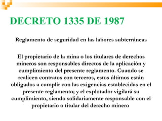 DECRETO 1335 DE 1987
 Reglamento de seguridad en las labores subterráneas

  El propietario de la mina o los titulares de derechos
  mineros son responsables directos de la aplicación y
   cumplimiento del presente reglamento. Cuando se
   realicen contratos con terceros, estos últimos están
obligados a cumplir con las exigencias establecidas en el
     presente reglamento; y el explotador vigilará su
cumplimiento, siendo solidariamente responsable con el
         propietario o titular del derecho minero
 